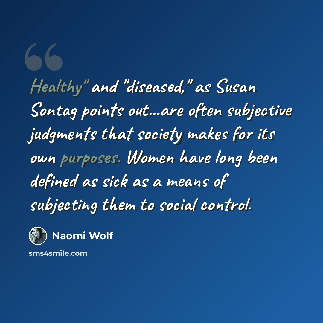 “Healthy" and "diseased," as Susan Sontag points out...are often subjective judgments that society makes for its own purposes. Women have long been defined as sick as a means of subjecting them to social control.” quote by Naomi Wolf