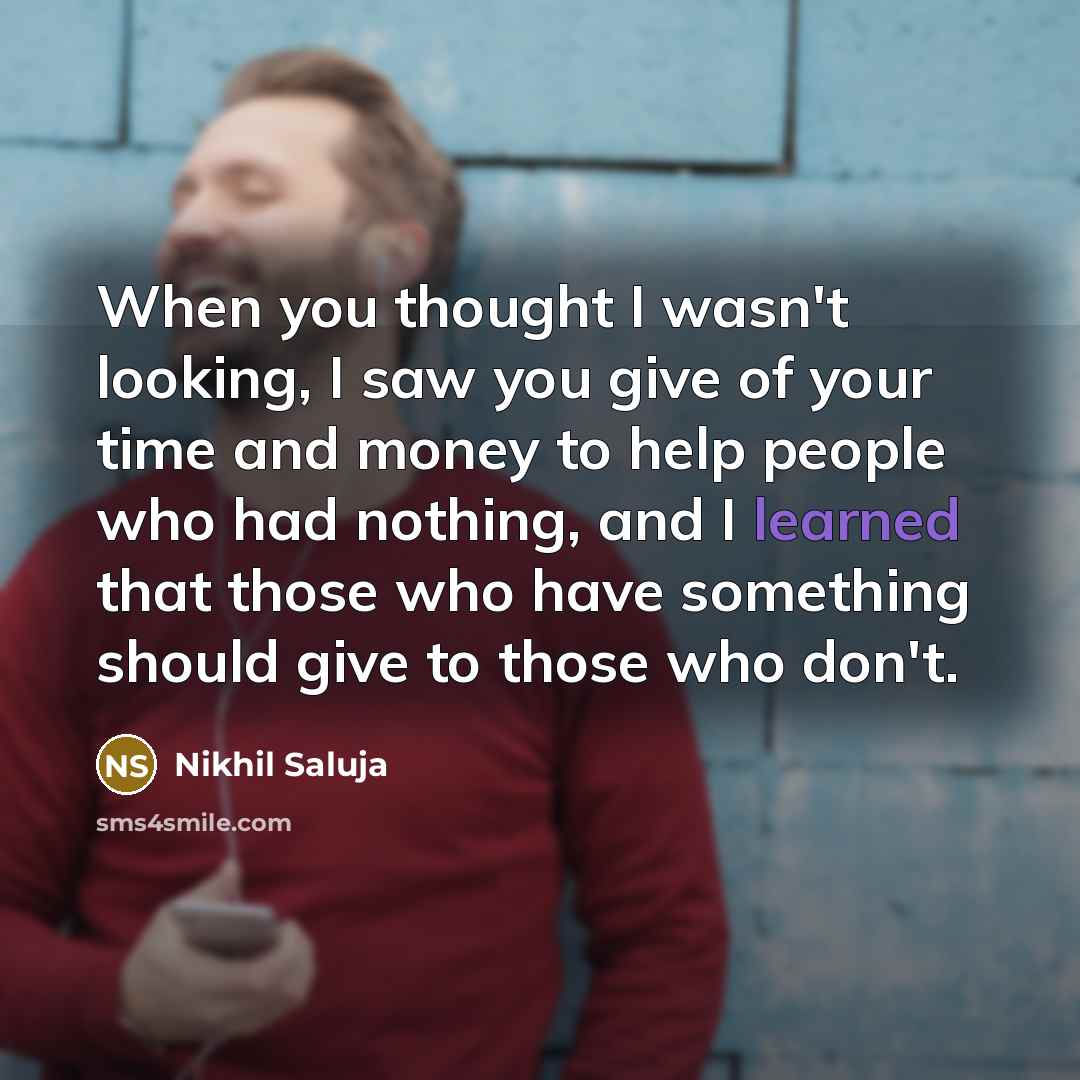 “When you thought I wasn't looking, I saw you give of your time and money to help people who had nothing, and I learned that those who have something should give to those who don't.” quote by Nikhil Saluja