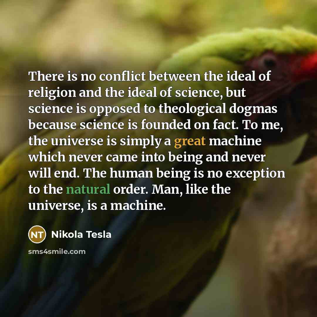 “There is no conflict between the ideal of religion and the ideal of science, but science is opposed to theological dogmas because science is founded on fact. To me, the universe is simply a great machine which never came into being and never will end. The human being is no exception to the natural…” quote by Nikola Tesla