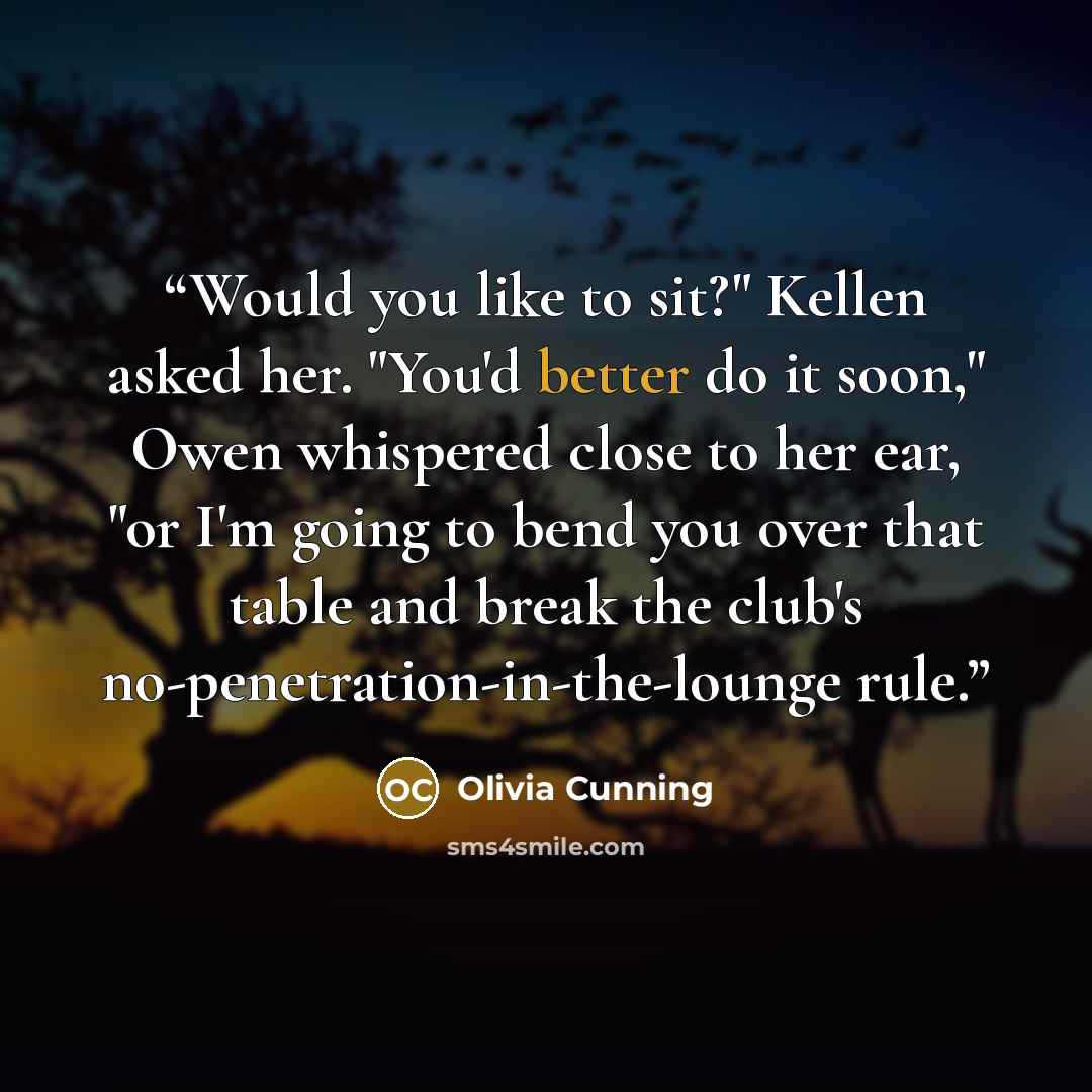 “Would you like to sit?" Kellen asked her. "You'd better do it soon," Owen whispered close to her ear, "or I'm going to bend you over that table and break the club's no-penetration-in-the-lounge rule.” quote by Olivia Cunning