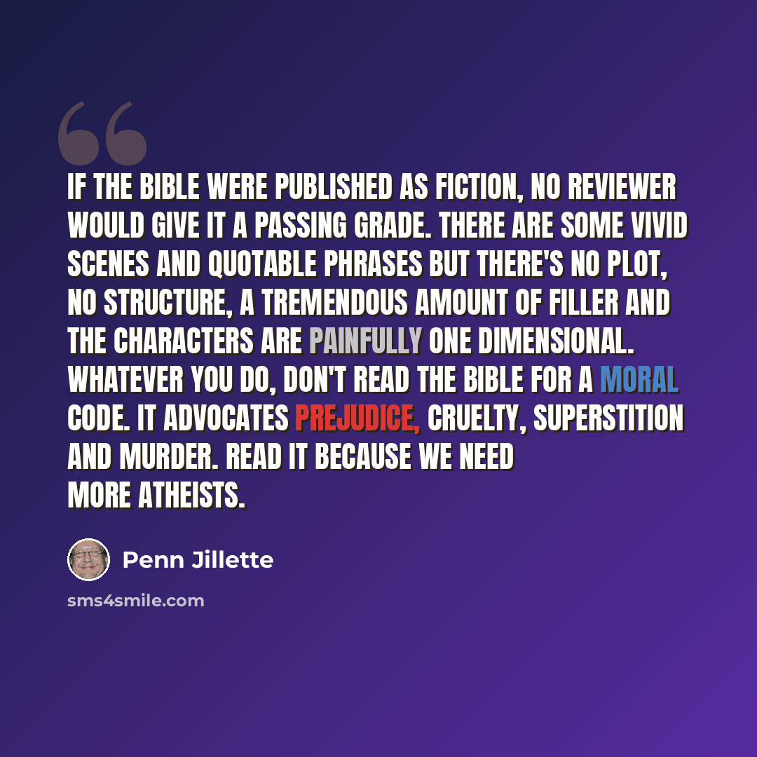 “If the bible were published as fiction, no reviewer would give it a passing grade. There are some vivid scenes and quotable phrases but there's no plot, no structure, a tremendous amount of filler and the characters are painfully one dimensional. Whatever you do, don't read the bible for a moral…” quote by Penn Jillette