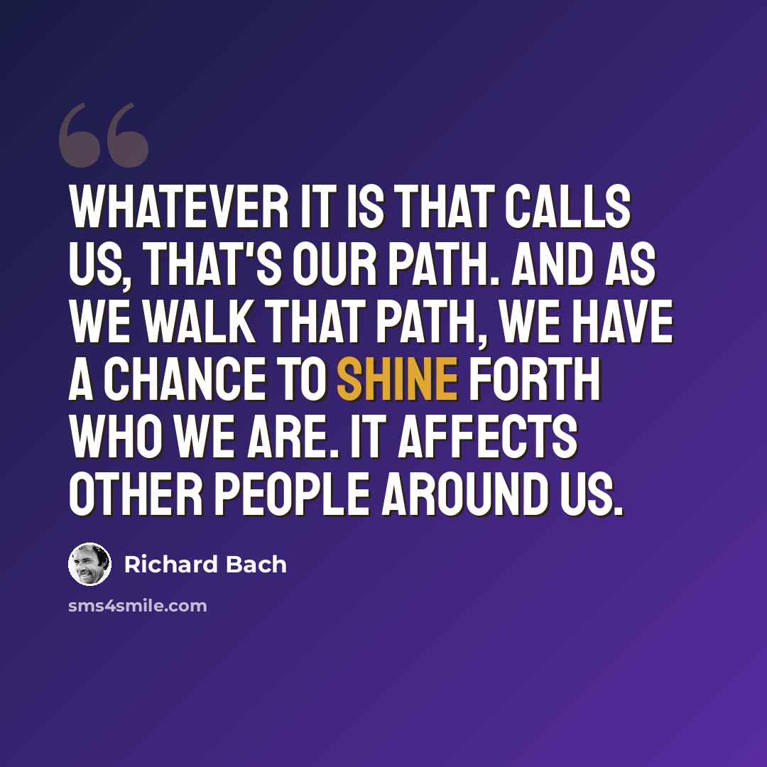 “Whatever it is that calls us, that's our path. And as we walk that path, we have a chance to shine forth who we are. It affects other people around us.” quote by Richard Bach