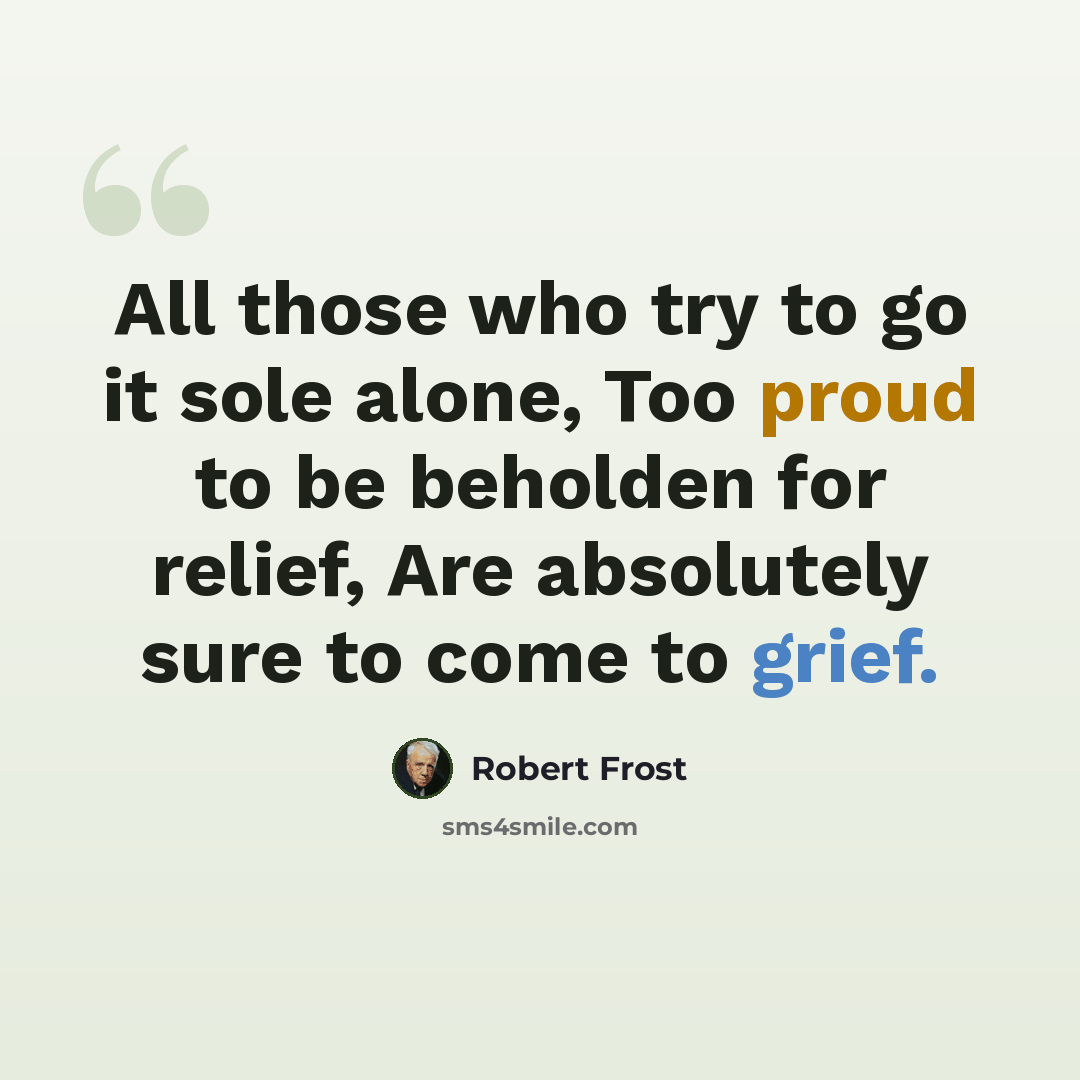 “All those who try to go it sole alone, Too proud to be beholden for relief, Are absolutely sure to come to grief.” quote by Robert Frost