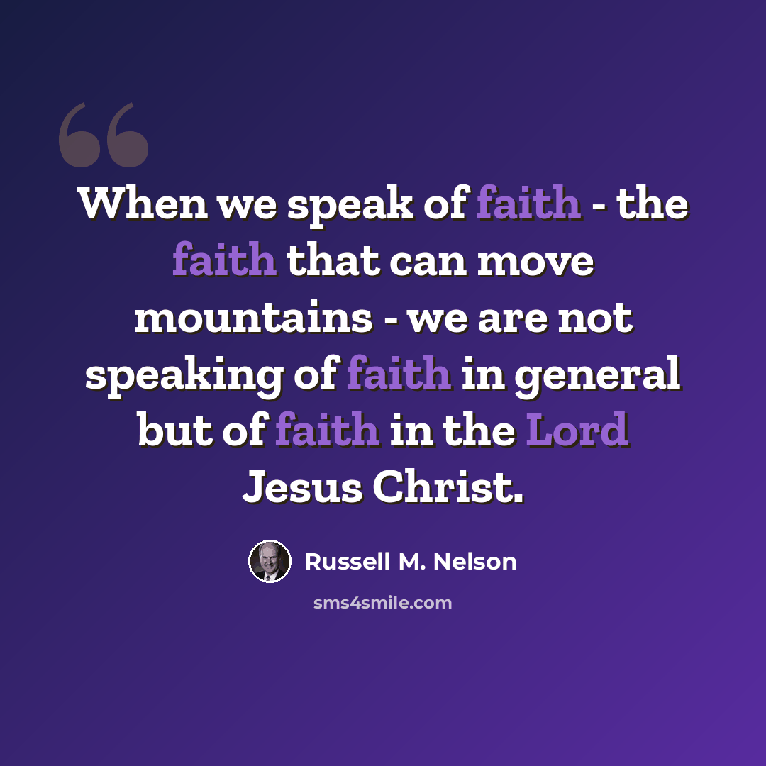 “When we speak of faith - the faith that can move mountains - we are not speaking of faith in general but of faith in the Lord Jesus Christ.” quote by Russell M. Nelson