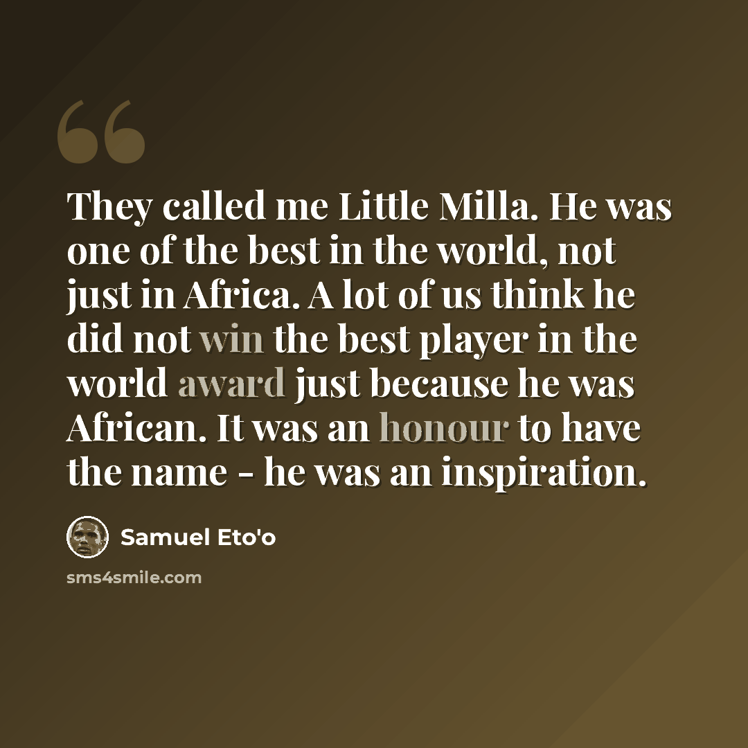“They called me Little Milla. He was one of the best in the world, not just in Africa. A lot of us think he did not win the best player in the world award just because he was African. It was an honour to have the name - he was an inspiration.” quote by Samuel Eto'o