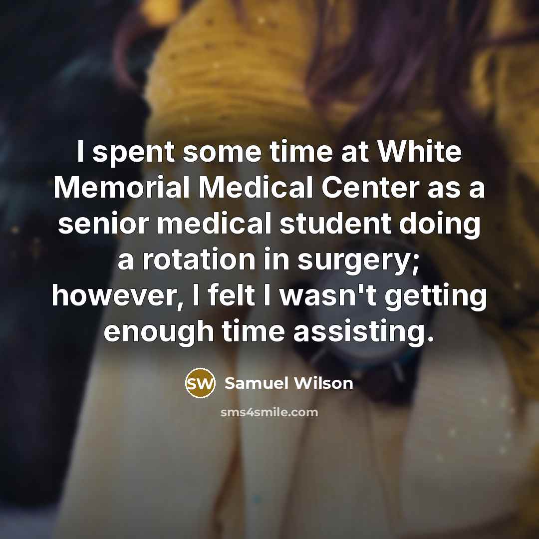 “I spent some time at White Memorial Medical Center as a senior medical student doing a rotation in surgery; however, I felt I wasn't getting enough time assisting.” quote by Samuel Wilson