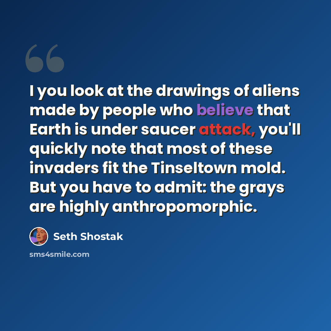 “I you look at the drawings of aliens made by people who believe that Earth is under saucer attack, you'll quickly note that most of these invaders fit the Tinseltown mold. But you have to admit: the grays are highly anthropomorphic.” quote by Seth Shostak