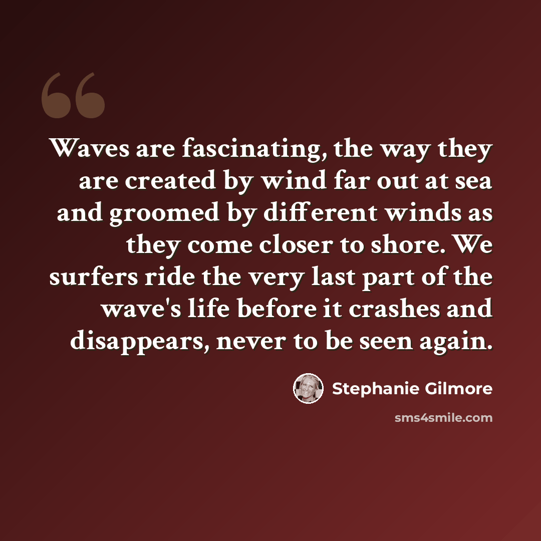“Waves are fascinating, the way they are created by wind far out at sea and groomed by different winds as they come closer to shore. We surfers ride the very last part of the wave's life before it crashes and disappears, never to be seen again.” quote by Stephanie Gilmore