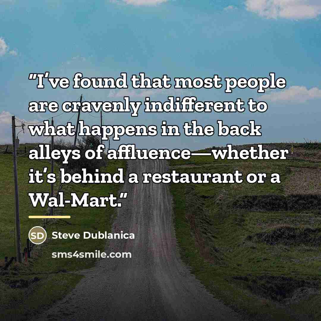 “I’ve found that most people are cravenly indifferent to what happens in the back alleys of affluence—whether it’s behind a restaurant or a Wal-Mart.” quote by Steve Dublanica
