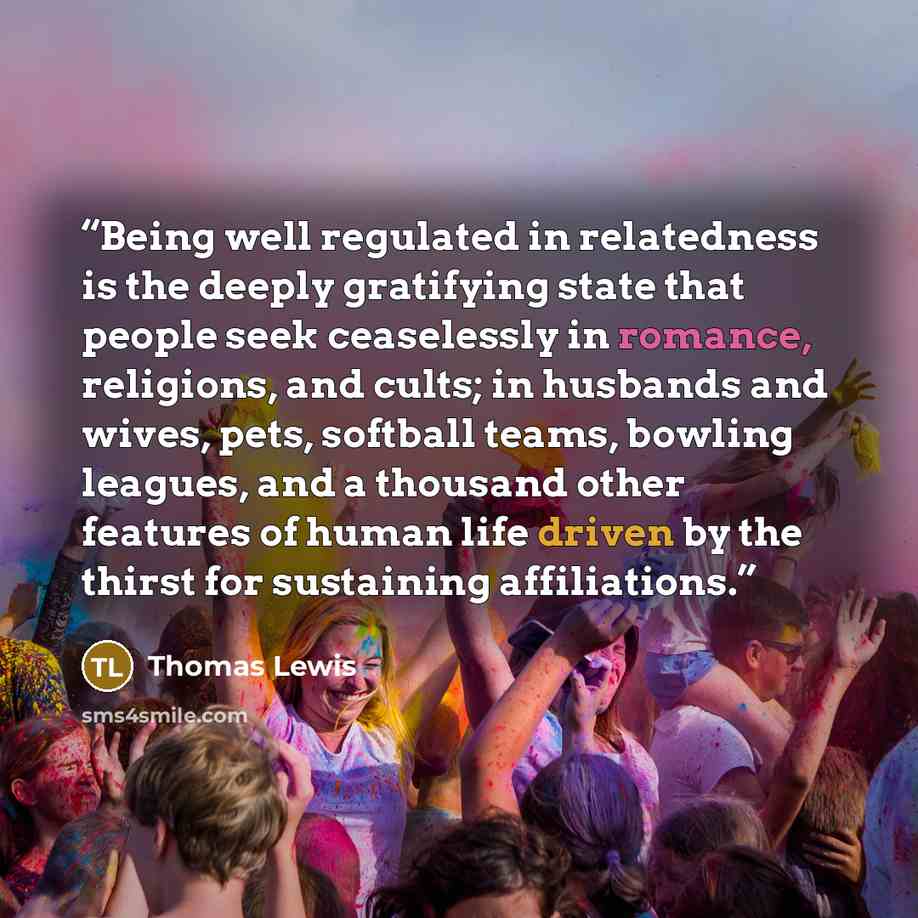 “Being well regulated in relatedness is the deeply gratifying state that people seek ceaselessly in romance, religions, and cults; in husbands and wives, pets, softball teams, bowling leagues, and a thousand other features of human life driven by the thirst for sustaining affiliations.” quote by Thomas Lewis