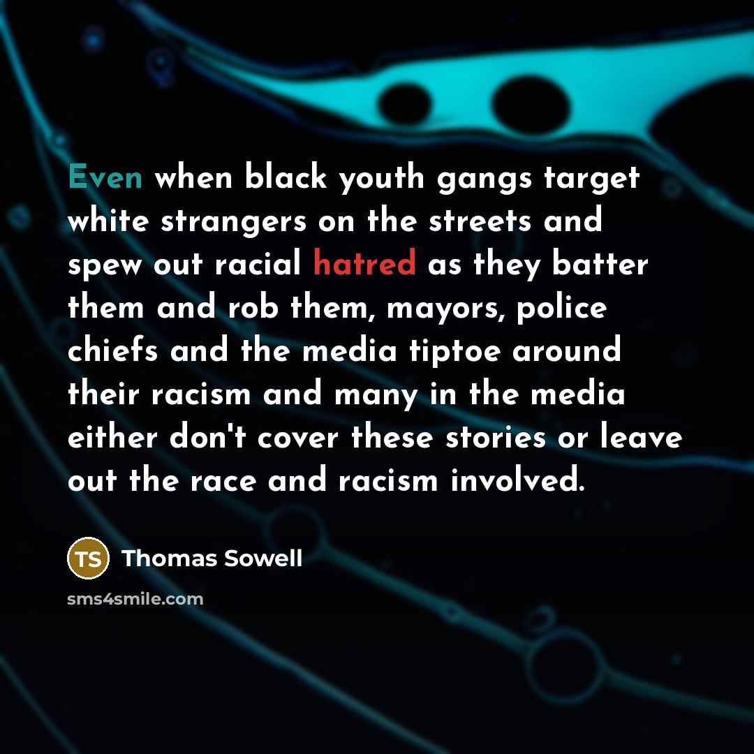“Even when black youth gangs target white strangers on the streets and spew out racial hatred as they batter them and rob them, mayors, police chiefs and the media tiptoe around their racism and many in the media either don't cover these stories or leave out the race and racism involved.” quote by Thomas Sowell