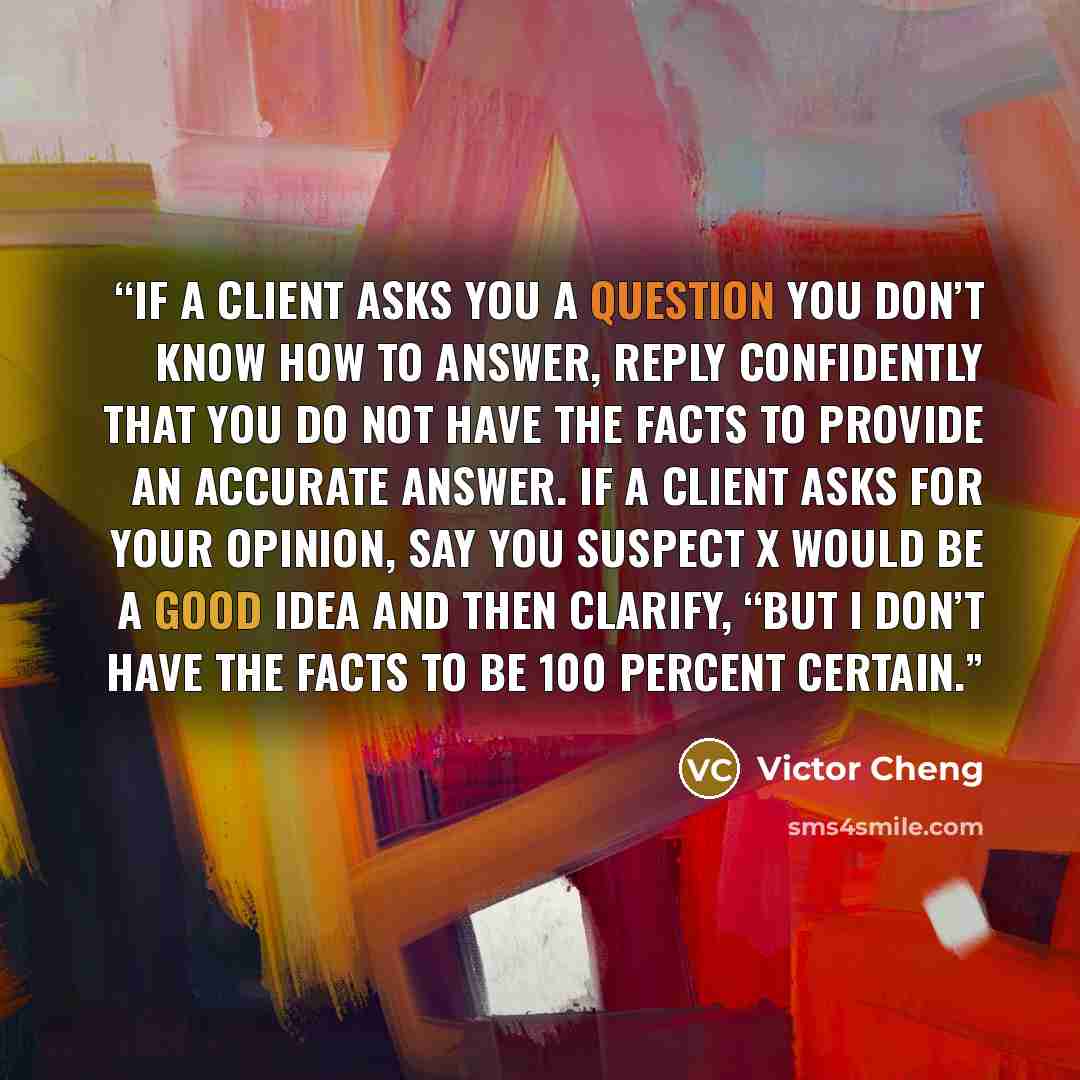 “If a client asks you a question you don’t know how to answer, reply confidently that you do not have the facts to provide an accurate answer. If a client asks for your opinion, say you suspect X would be a good idea and then clarify, “But I don’t have the facts to be 100 percent certain.” quote by Victor Cheng