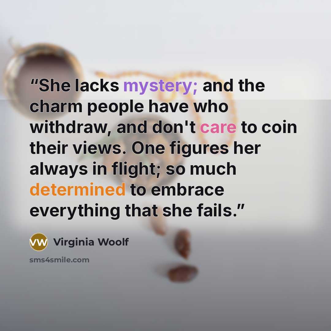 “She lacks mystery; and the charm people have who withdraw, and don't care to coin their views. One figures her always in flight; so much determined to embrace everything that she fails.” quote by Virginia Woolf