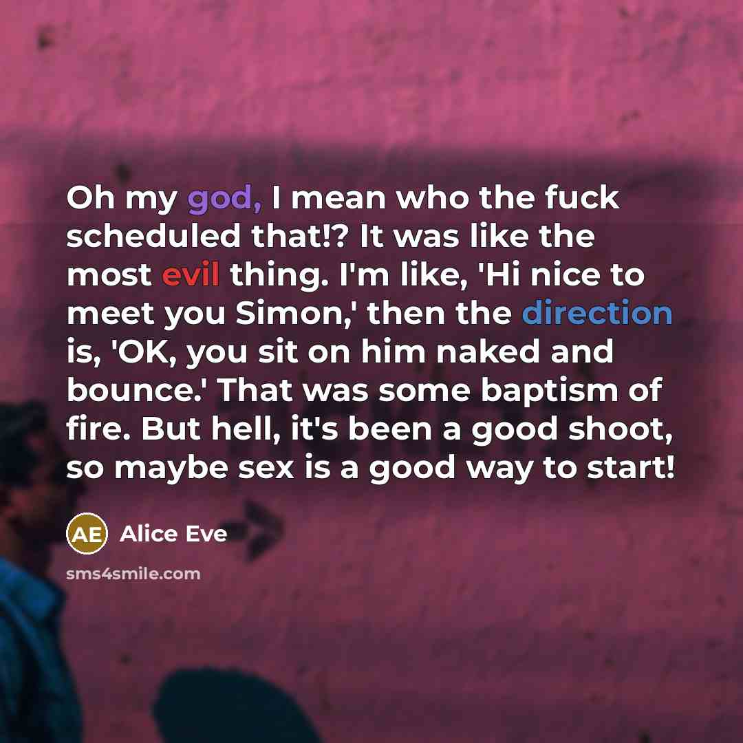 “Oh my god, I mean who the fuck scheduled that!? It was like the most evil thing. I'm like, 'Hi nice to meet you Simon,' then the direction is, 'OK, you sit on him naked and bounce.' That was some baptism of fire. But hell, it's been a good shoot, so maybe sex is a good way to start!” quote by Alice Eve