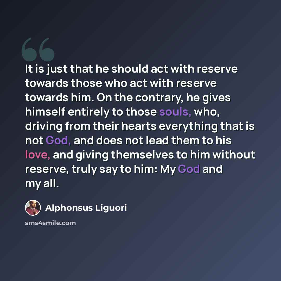 “It is just that he should act with reserve towards those who act with reserve towards him. On the contrary, he gives himself entirely to those souls, who, driving from their hearts everything that is not God, and does not lead them to his love, and giving themselves to him without reserve, truly…” quote by Alphonsus Liguori