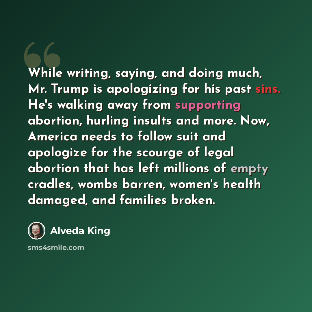 “While writing, saying, and doing much, Mr. Trump is apologizing for his past sins. He's walking away from supporting abortion, hurling insults and more. Now, America needs to follow suit and apologize for the scourge of legal abortion that has left millions of empty cradles, wombs barren, women's…” quote by Alveda King