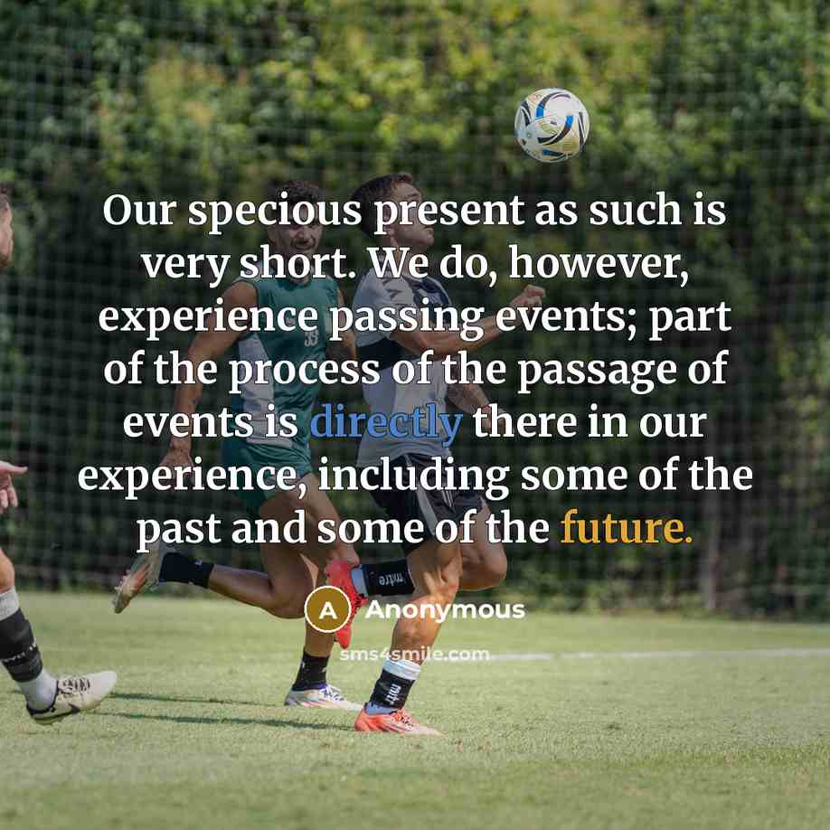 “Our specious present as such is very short. We do, however, experience passing events; part of the process of the passage of events is directly there in our experience, including some of the past and some of the future.” quote by Anonymous