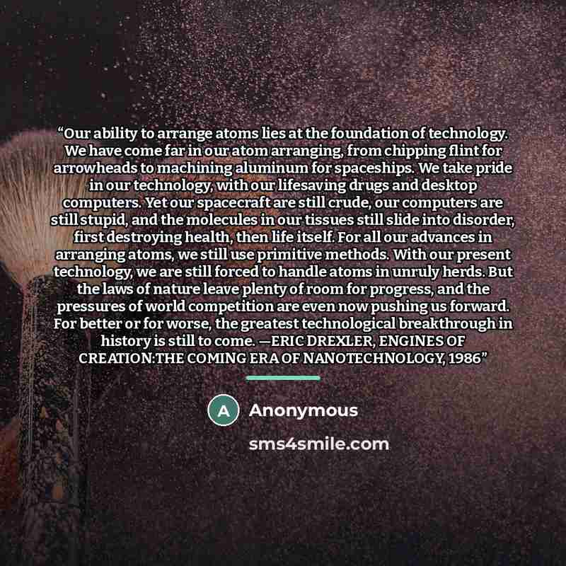 “Our ability to arrange atoms lies at the foundation of technology. We have come far in our atom arranging, from chipping flint for arrowheads to machining aluminum for spaceships. We take pride in our technology, with our lifesaving drugs and desktop computers. Yet our spacecraft are still crude…” quote by Anonymous