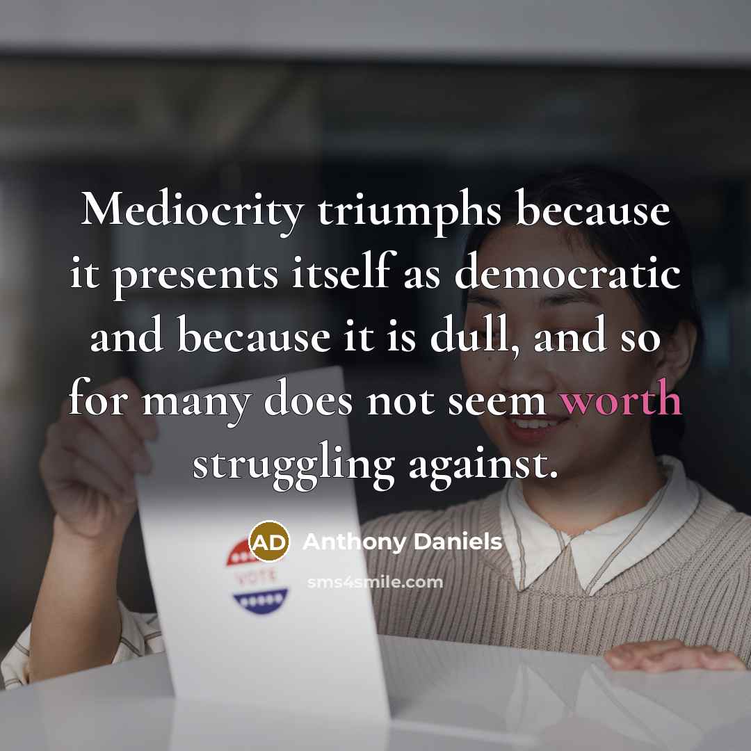 “Mediocrity triumphs because it presents itself as democratic and because it is dull, and so for many does not seem worth struggling against.” quote by Anthony Daniels