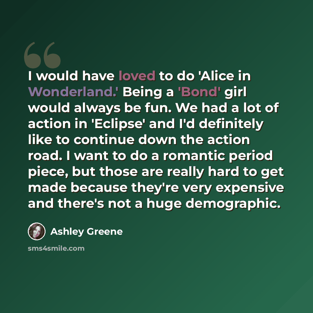“I would have loved to do 'Alice in Wonderland.' Being a 'Bond' girl would always be fun. We had a lot of action in 'Eclipse' and I'd definitely like to continue down the action road. I want to do a romantic period piece, but those are really hard to get made because they're very expensive and…” quote by Ashley Greene