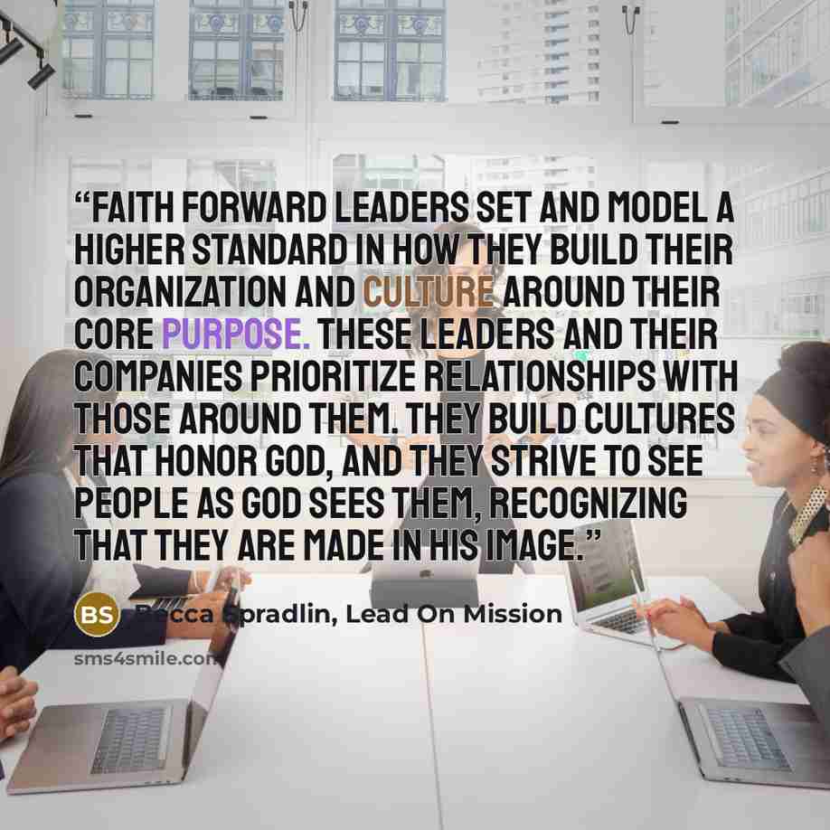 “Faith Forward leaders set and model a higher standard in how they build their organization and culture around their core purpose. These leaders and their companies prioritize relationships with those around them. They build cultures that honor God, and they strive to see people as God sees them…” quote by Becca Spradlin, Lead On Mission