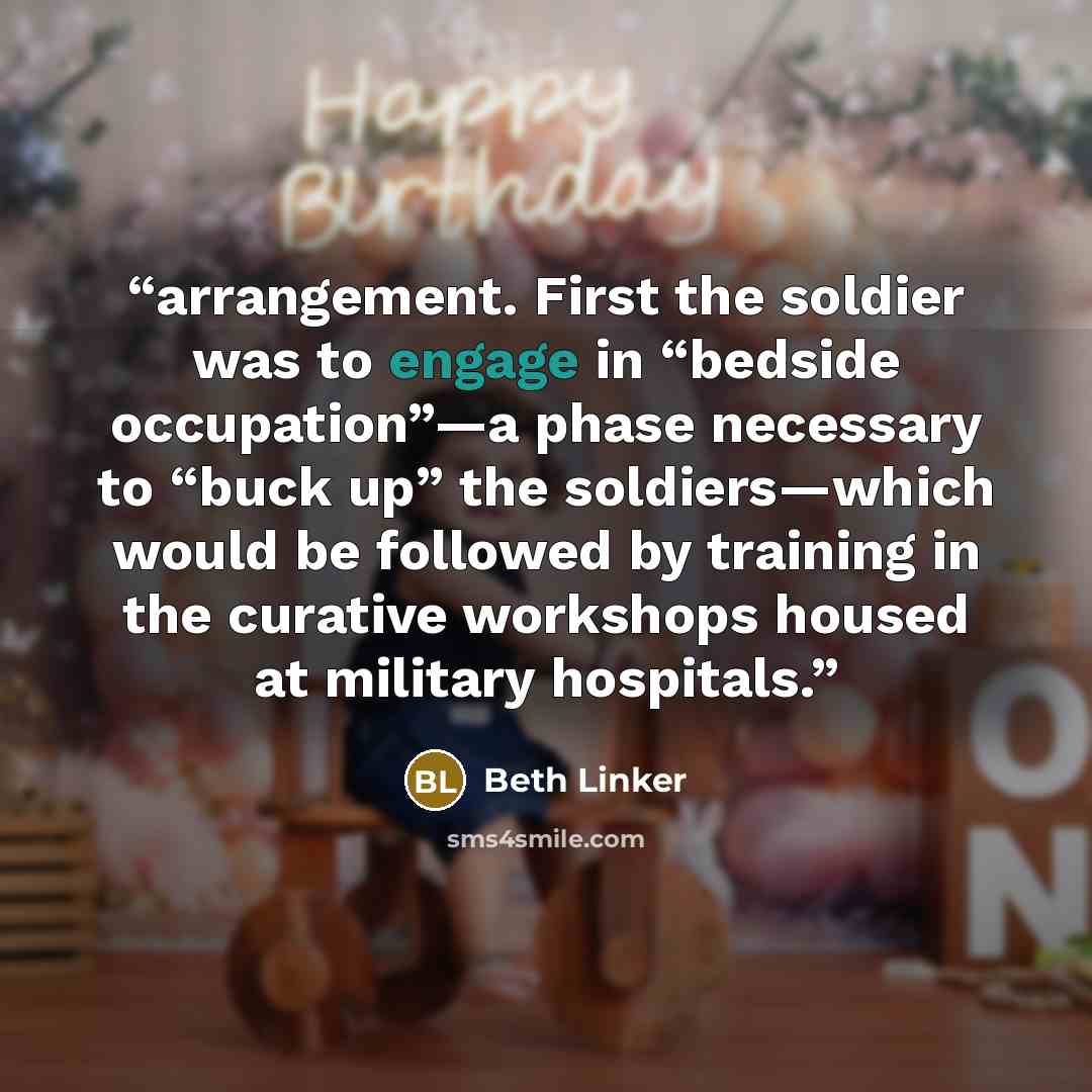 “arrangement. First the soldier was to engage in “bedside occupation”—a phase necessary to “buck up” the soldiers—which would be followed by training in the curative workshops housed at military hospitals.” quote by Beth Linker