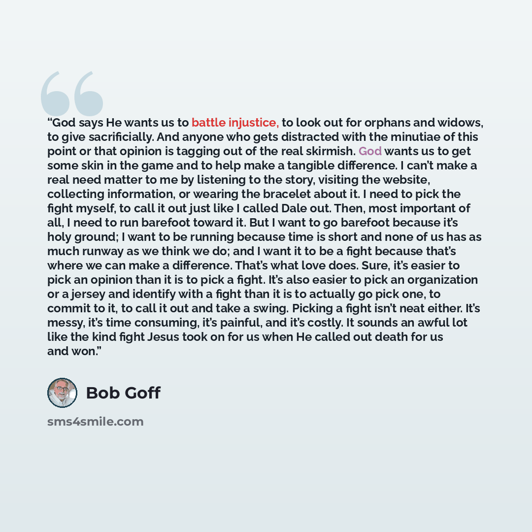 “God says He wants us to battle injustice, to look out for orphans and widows, to give sacrificially. And anyone who gets distracted with the minutiae of this point or that opinion is tagging out of the real skirmish. God wants us to get some skin in the game and to help make a tangible difference…” quote by Bob Goff