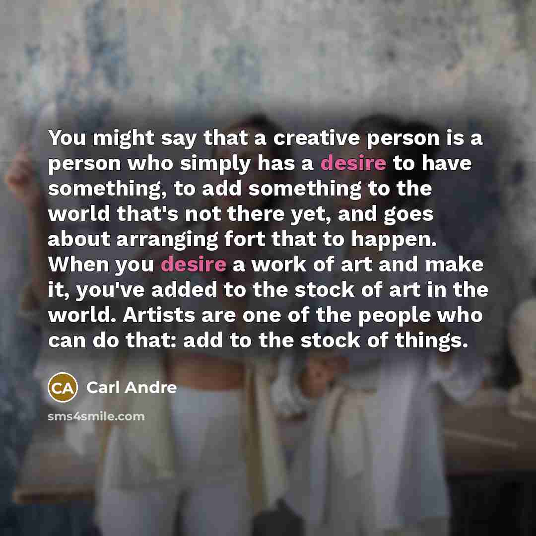 “You might say that a creative person is a person who simply has a desire to have something, to add something to the world that's not there yet, and goes about arranging fort that to happen. When you desire a work of art and make it, you've added to the stock of art in the world. Artists are one of…” quote by Carl Andre