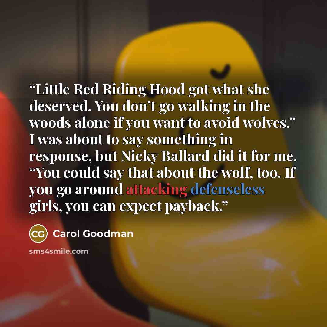 “Little Red Riding Hood got what she deserved. You don’t go walking in the woods alone if you want to avoid wolves.” I was about to say something in response, but Nicky Ballard did it for me. “You could say that about the wolf, too. If you go around attacking defenseless girls, you can expect…” quote by Carol Goodman