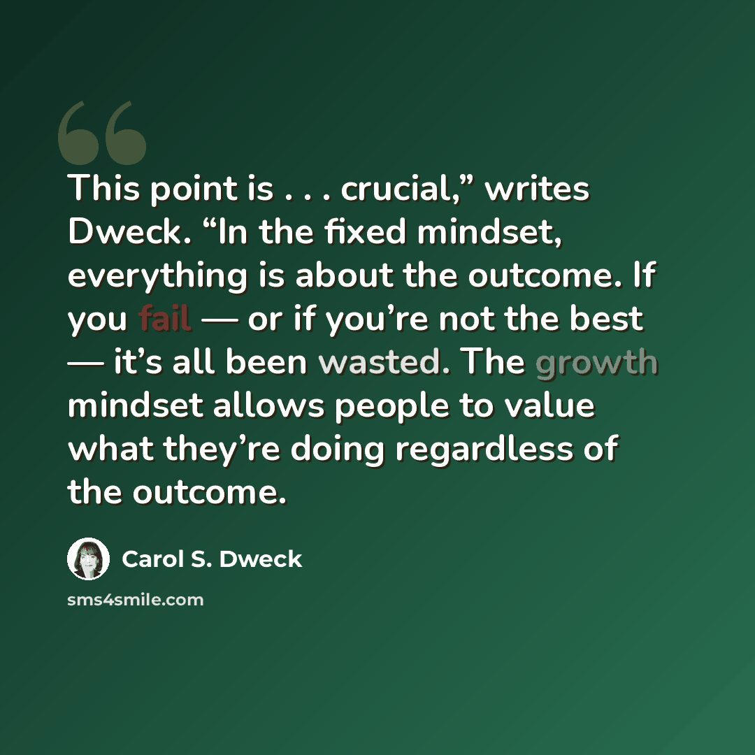 “This point is . . . crucial,” writes Dweck. “In the fixed mindset, everything is about the outcome. If you fail — or if you’re not the best — it’s all been wasted. The growth mindset allows people to value what they’re doing regardless of the outcome.” quote by Carol S. Dweck