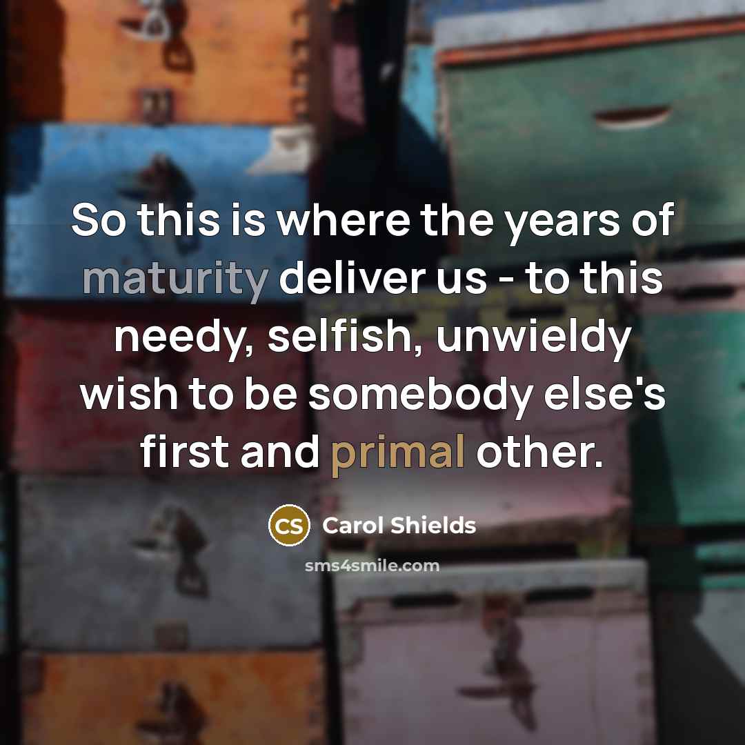 “So this is where the years of maturity deliver us - to this needy, selfish, unwieldy wish to be somebody else's first and primal other.” quote by Carol Shields