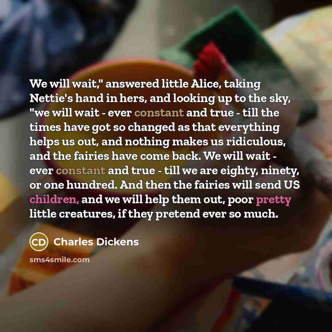 “We will wait," answered little Alice, taking Nettie's hand in hers, and looking up to the sky, "we will wait - ever constant and true - till the times have got so changed as that everything helps us out, and nothing makes us ridiculous, and the fairies have come back. We will wait - ever constant…” quote by Charles Dickens