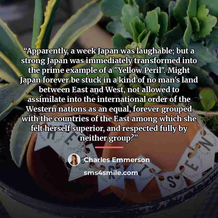 “Apparently, a week Japan was laughable; but a strong Japan was immediately transformed into the prime example of a "Yellow Peril". Might Japan forever be stuck in a kind of no man's land between East and West, not allowed to assimilate into the international order of the Western nations as an…” quote by Charles Emmerson