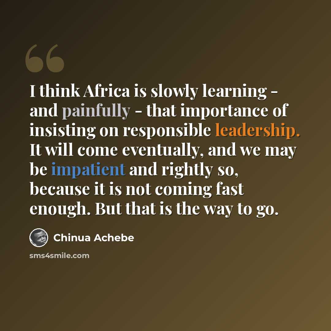 “I think Africa is slowly learning - and painfully - that importance of insisting on responsible leadership. It will come eventually, and we may be impatient and rightly so, because it is not coming fast enough. But that is the way to go.” quote by Chinua Achebe
