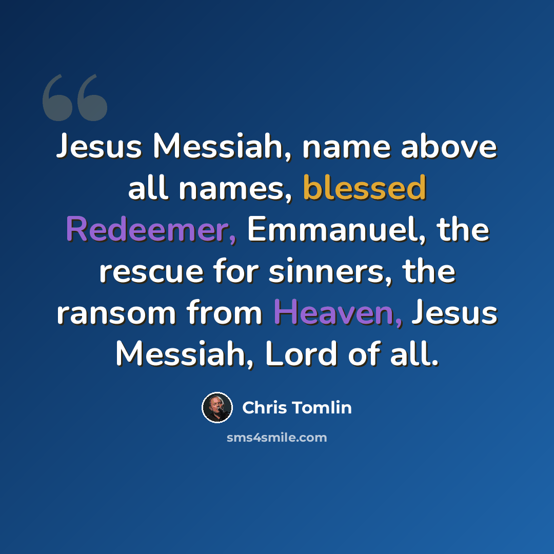“Jesus Messiah, name above all names, blessed Redeemer, Emmanuel, the rescue for sinners, the ransom from Heaven, Jesus Messiah, Lord of all.” quote by Chris Tomlin