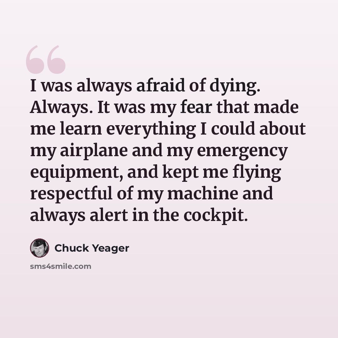 “I was always afraid of dying. Always. It was my fear that made me learn everything I could about my airplane and my emergency equipment, and kept me flying respectful of my machine and always alert in the cockpit.” quote by Chuck Yeager