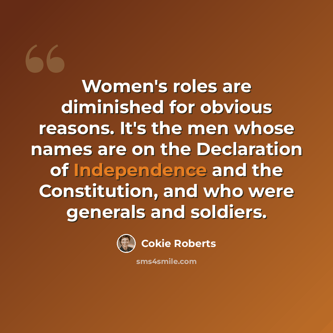 “Women's roles are diminished for obvious reasons. It's the men whose names are on the Declaration of Independence and the Constitution, and who were generals and soldiers.” quote by Cokie Roberts