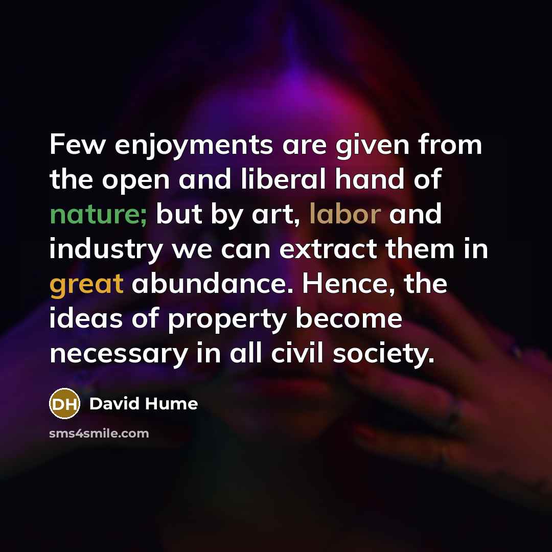 “Few enjoyments are given from the open and liberal hand of nature; but by art, labor and industry we can extract them in great abundance. Hence, the ideas of property become necessary in all civil society.” quote by David Hume