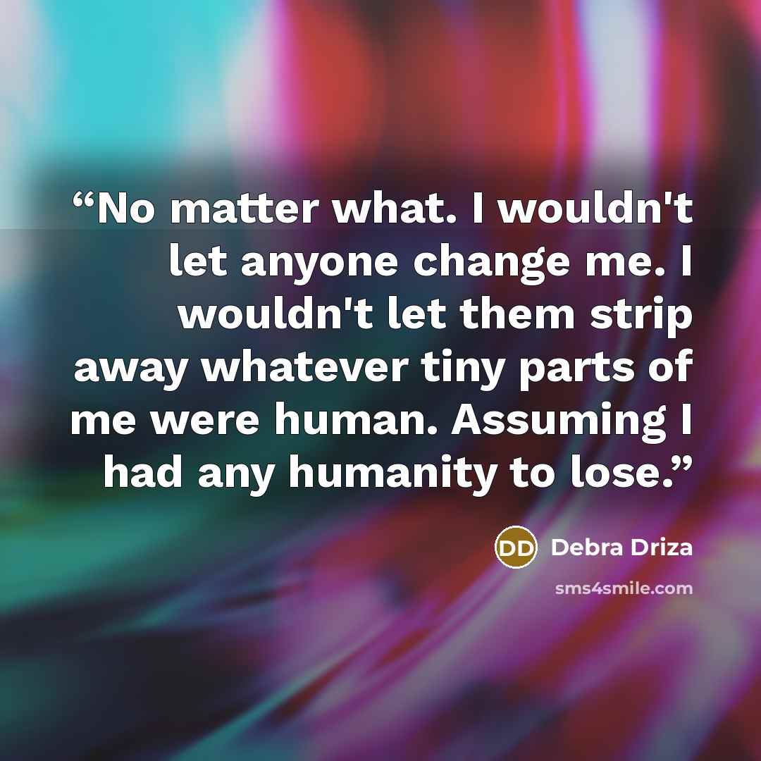 “No matter what. I wouldn't let anyone change me. I wouldn't let them strip away whatever tiny parts of me were human. Assuming I had any humanity to lose.” quote by Debra Driza