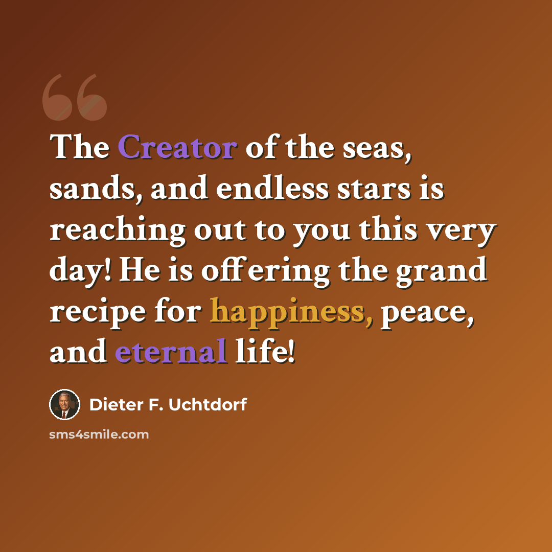 “The Creator of the seas, sands, and endless stars is reaching out to you this very day! He is offering the grand recipe for happiness, peace, and eternal life!” quote by Dieter F. Uchtdorf