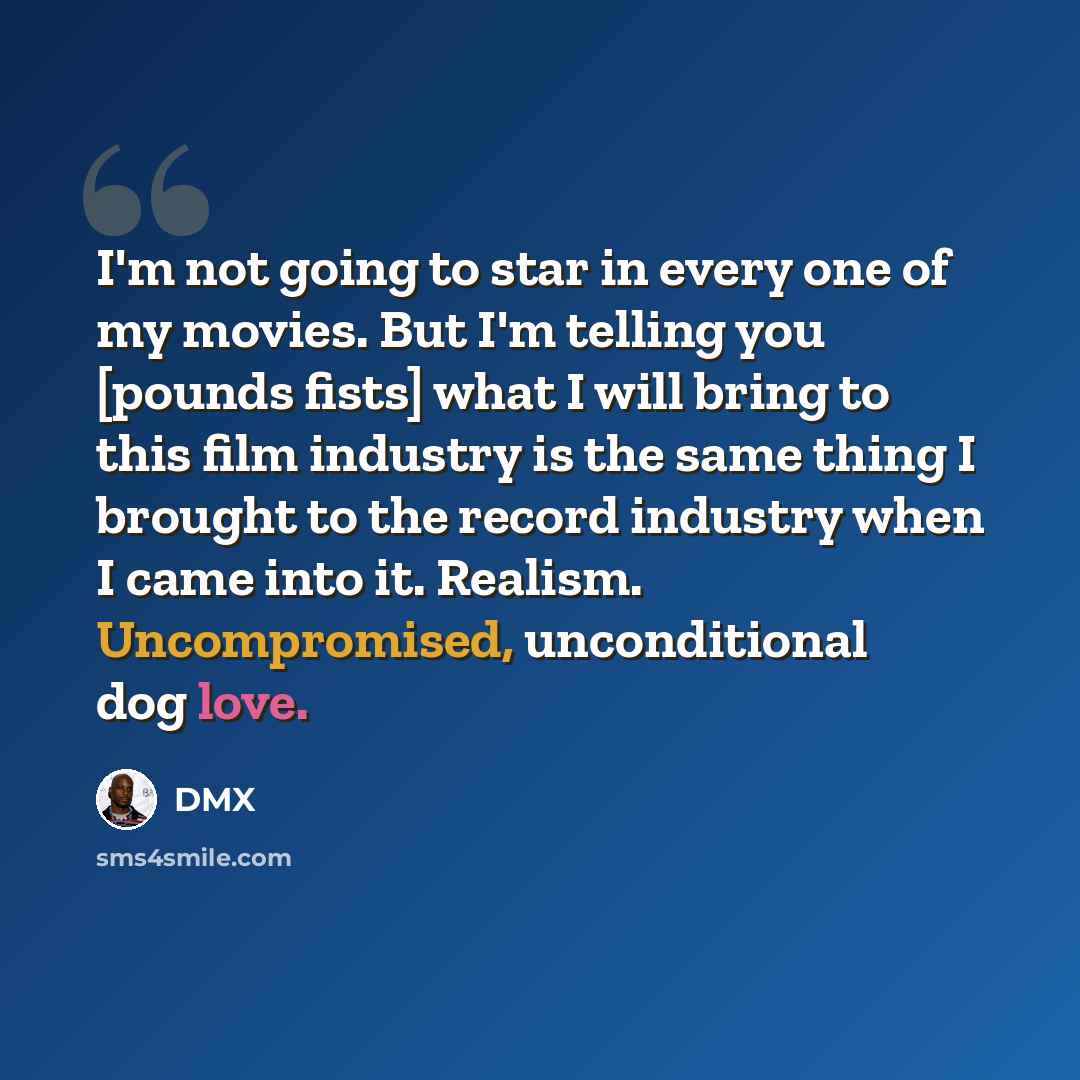 “I'm not going to star in every one of my movies. But I'm telling you [pounds fists] what I will bring to this film industry is the same thing I brought to the record industry when I came into it. Realism. Uncompromised, unconditional dog love.” quote by DMX