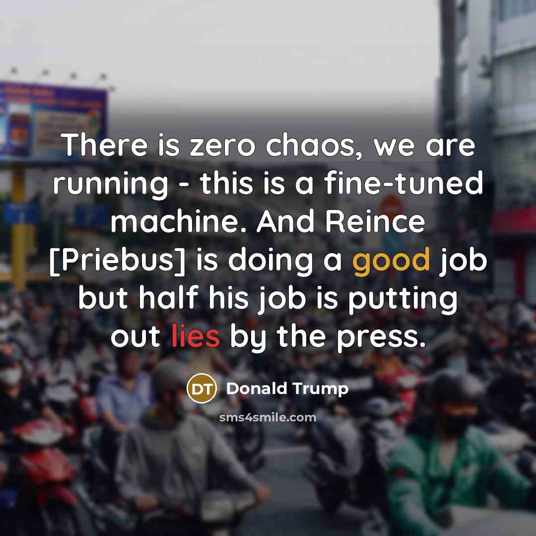 “There is zero chaos, we are running - this is a fine-tuned machine. And Reince [Priebus] is doing a good job but half his job is putting out lies by the press.” quote by Donald Trump