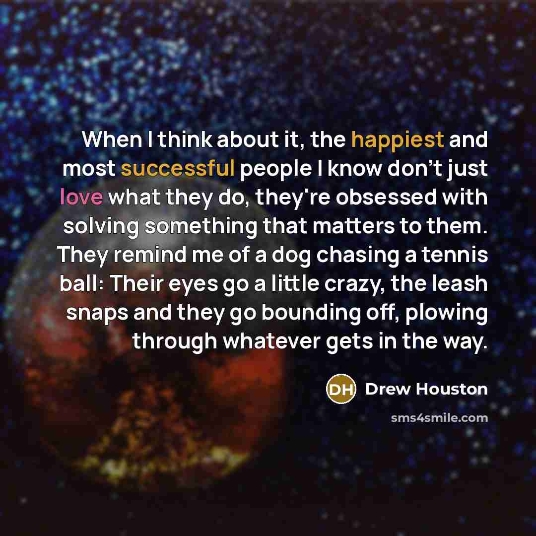 “When I think about it, the happiest and most successful people I know don't just love what they do, they're obsessed with solving something that matters to them. They remind me of a dog chasing a tennis ball: Their eyes go a little crazy, the leash snaps and they go bounding off, plowing through…” quote by Drew Houston