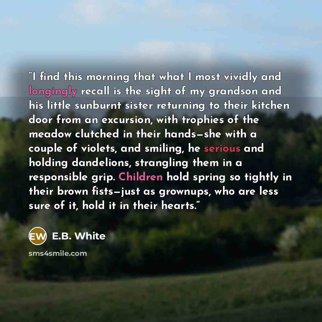 “I find this morning that what I most vividly and longingly recall is the sight of my grandson and his little sunburnt sister returning to their kitchen door from an excursion, with trophies of the meadow clutched in their hands—she with a couple of violets, and smiling, he serious and holding…” quote by E.B. White