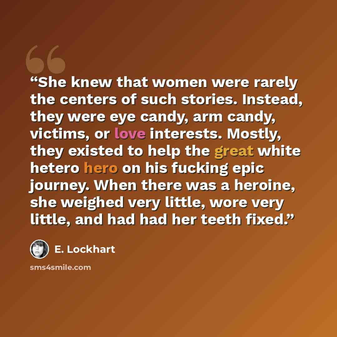 “She knew that women were rarely the centers of such stories. Instead, they were eye candy, arm candy, victims, or love interests. Mostly, they existed to help the great white hetero hero on his fucking epic journey. When there was a heroine, she weighed very little, wore very little, and had had…” quote by E. Lockhart