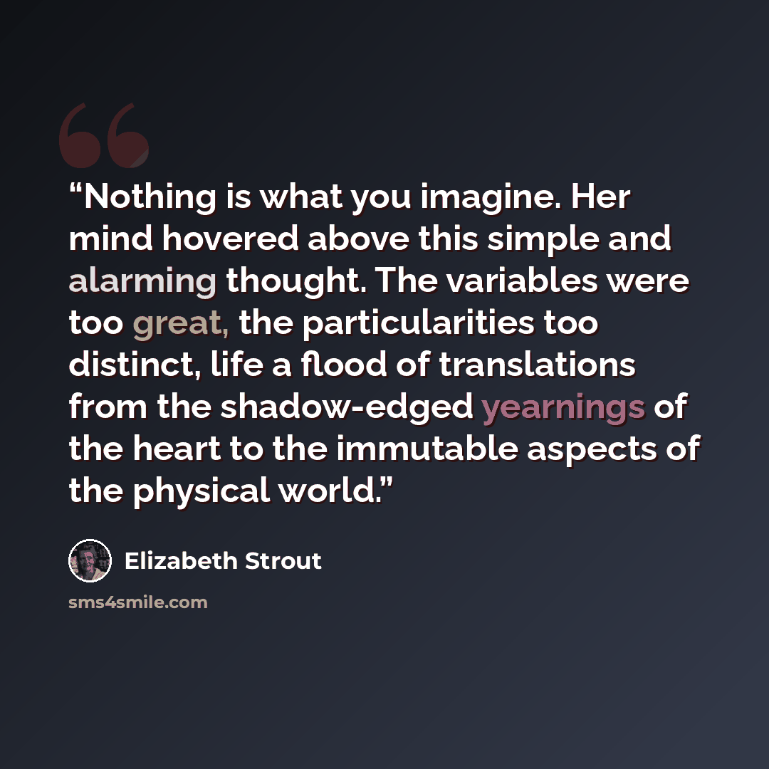 “Nothing is what you imagine. Her mind hovered above this simple and alarming thought. The variables were too great, the particularities too distinct, life a flood of translations from the shadow-edged yearnings of the heart to the immutable aspects of the physical world.” quote by Elizabeth Strout