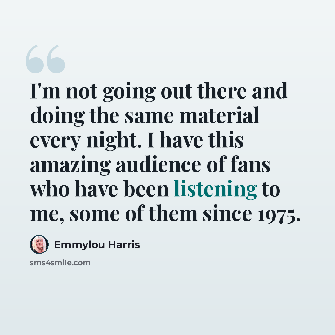 “I'm not going out there and doing the same material every night. I have this amazing audience of fans who have been listening to me, some of them since 1975.” quote by Emmylou Harris