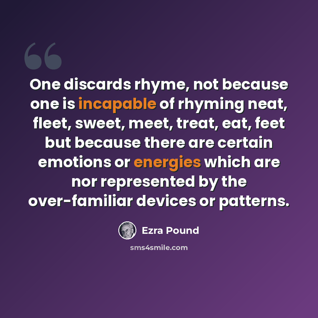 “One discards rhyme, not because one is incapable of rhyming neat, fleet, sweet, meet, treat, eat, feet but because there are certain emotions or energies which are nor represented by the over-familiar devices or patterns.” quote by Ezra Pound