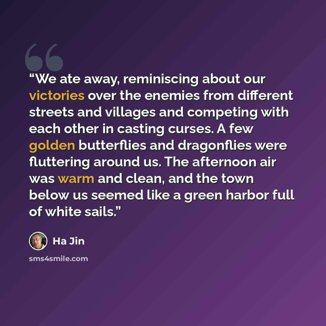 “We ate away, reminiscing about our victories over the enemies from different streets and villages and competing with each other in casting curses. A few golden butterflies and dragonflies were fluttering around us. The afternoon air was warm and clean, and the town below us seemed like a green…” quote by Ha Jin