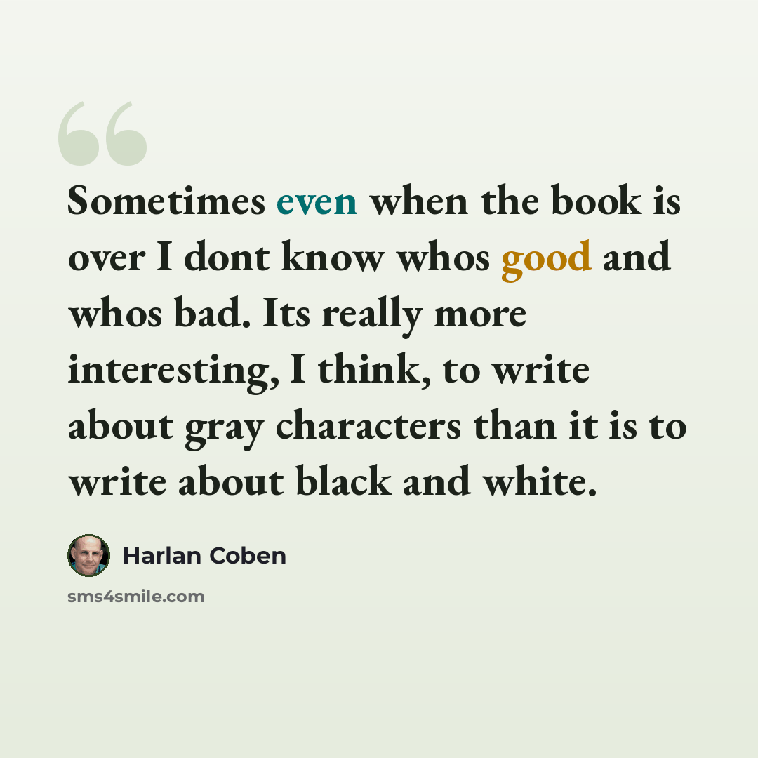 “Sometimes even when the book is over I dont know whos good and whos bad. Its really more interesting, I think, to write about gray characters than it is to write about black and white.” quote by Harlan Coben